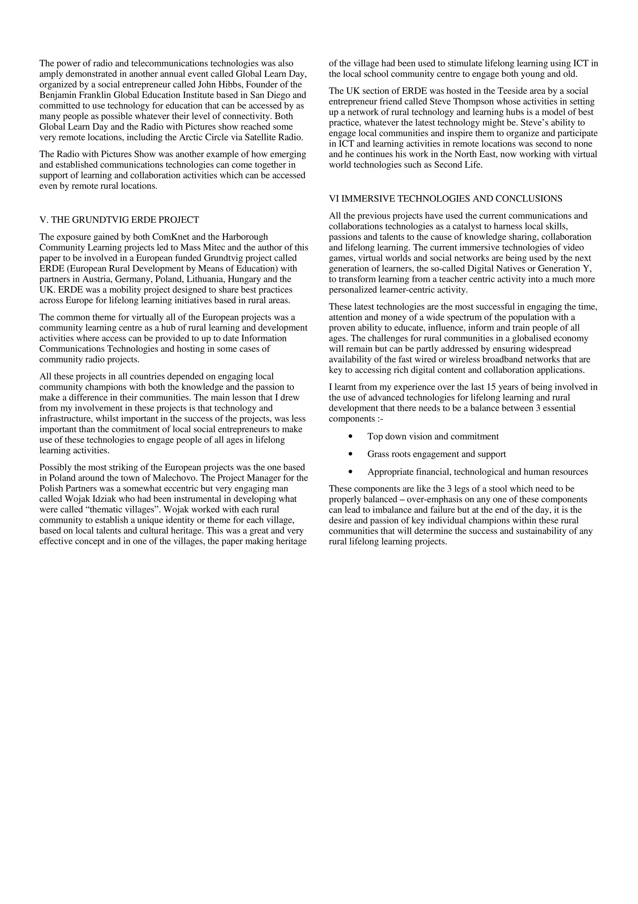 The power of radio and telecommunications technologies was also             of the village had been used to stimulate lifelong learning using ICT in
amply demonstrated in another annual event called Global Learn Day,         the local school community centre to engage both young and old.
organized by a social entrepreneur called John Hibbs, Founder of the
Benjamin Franklin Global Education Institute based in San Diego and         The UK section of ERDE was hosted in the Teeside area by a social
committed to use technology for education that can be accessed by as        entrepreneur friend called Steve Thompson whose activities in setting
many people as possible whatever their level of connectivity. Both          up a network of rural technology and learning hubs is a model of best
Global Learn Day and the Radio with Pictures show reached some              practice, whatever the latest technology might be. Steve’s ability to
very remote locations, including the Arctic Circle via Satellite Radio.     engage local communities and inspire them to organize and participate
                                                                            in ICT and learning activities in remote locations was second to none
The Radio with Pictures Show was another example of how emerging            and he continues his work in the North East, now working with virtual
and established communications technologies can come together in            world technologies such as Second Life.
support of learning and collaboration activities which can be accessed
even by remote rural locations.
                                                                            VI IMMERSIVE TECHNOLOGIES AND CONCLUSIONS

V. THE GRUNDTVIG ERDE PROJECT                                               All the previous projects have used the current communications and
                                                                            collaborations technologies as a catalyst to harness local skills,
The exposure gained by both ComKnet and the Harborough                      passions and talents to the cause of knowledge sharing, collaboration
Community Learning projects led to Mass Mitec and the author of this        and lifelong learning. The current immersive technologies of video
paper to be involved in a European funded Grundtvig project called          games, virtual worlds and social networks are being used by the next
ERDE (European Rural Development by Means of Education) with                generation of learners, the so-called Digital Natives or Generation Y,
partners in Austria, Germany, Poland, Lithuania, Hungary and the            to transform learning from a teacher centric activity into a much more
UK. ERDE was a mobility project designed to share best practices            personalized learner-centric activity.
across Europe for lifelong learning initiatives based in rural areas.
                                                                            These latest technologies are the most successful in engaging the time,
The common theme for virtually all of the European projects was a           attention and money of a wide spectrum of the population with a
community learning centre as a hub of rural learning and development        proven ability to educate, influence, inform and train people of all
activities where access can be provided to up to date Information           ages. The challenges for rural communities in a globalised economy
Communications Technologies and hosting in some cases of                    will remain but can be partly addressed by ensuring widespread
community radio projects.                                                   availability of the fast wired or wireless broadband networks that are
                                                                            key to accessing rich digital content and collaboration applications.
All these projects in all countries depended on engaging local
community champions with both the knowledge and the passion to              I learnt from my experience over the last 15 years of being involved in
make a difference in their communities. The main lesson that I drew         the use of advanced technologies for lifelong learning and rural
from my involvement in these projects is that technology and                development that there needs to be a balance between 3 essential
infrastructure, whilst important in the success of the projects, was less   components :-
important than the commitment of local social entrepreneurs to make
use of these technologies to engage people of all ages in lifelong               •    Top down vision and commitment
learning activities.                                                             •    Grass roots engagement and support
Possibly the most striking of the European projects was the one based            •    Appropriate financial, technological and human resources
in Poland around the town of Malechovo. The Project Manager for the
Polish Partners was a somewhat eccentric but very engaging man              These components are like the 3 legs of a stool which need to be
called Wojak Idziak who had been instrumental in developing what            properly balanced – over-emphasis on any one of these components
were called “thematic villages”. Wojak worked with each rural               can lead to imbalance and failure but at the end of the day, it is the
community to establish a unique identity or theme for each village,         desire and passion of key individual champions within these rural
based on local talents and cultural heritage. This was a great and very     communities that will determine the success and sustainability of any
effective concept and in one of the villages, the paper making heritage     rural lifelong learning projects.
 