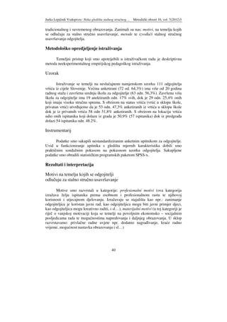 Jurka Lepičnik Vodopivec: Neka gledišta stalnog stručnog… Metodički obzori 16, vol. 7(2012)3
40
tradicionalnog i suvremenog obrazovanja. Zanimali su nas: motivi, na temelju kojih
se odlučuju za stalno stručno usavršavanje, metode te izvo ači stalnog stručnog
usavršavanja odgojitelja.
Metodološko opredjeljenje istraživanja
Temeljni pristup koji smo upotrijebili u istraživačkom radu je deskriptivna
metoda neeksperimentalnog empirijskog pedagoškog istraživanja.
Uzorak
Istraživanje se temelji na neslučajnom namjenskom uzorku 111 odgojitelja
vrtića iz cijele Slovenije. Većina anketirani (72 od. 64,3%) ima više od 20 godina
radnog staža i završenu srednju školu za odgojitelje (63 odn. 56,3%). Završenu višu
školu za odgojitelje ima 19 anektiranih odn. 17% svih, dok je 29 odn. 25,4% onih
koji imaju visoku stručnu spremu. S obzirom na status vrtića (vrtić u sklopu škole,
privatan vrtić) utvr ujemo da je 53 odn. 47,3% anketiranih iz vrtića u sklopu škole
dok je iz privatnih vrtića 58 odn 51,8% anketiranih. S obzirom na lokaciju vrtića
udio onih ispitanika koji dolaze iz grada je 50,9% (57 ispitanika) dok iz predgra a
dolazi 54 ispitanika odn. 48.2%.
Instrumentarij
Podatke smo sakupili nestandardiziranim anketnim upitnikom za odgojitelje.
Uvid u funkcioniranje upitnika s gledišta mjernih karakteristika dobili smo
praktičnim sondažnim pokusom na pokusnom uzorku odgojitelja. Sakupljene
podatke smo obradili statističkim programskih paketom SPSS-x.
Rezultati i interpretacija
Motivi na temelju kojih se odgojitelji
odlučuju za stalno stručno usavršavanje
Motive smo razvrstali u kategorije: profesionalni motivi (ova kategorija
izražava želju ispitanika prema osobnom i profesionalnom rastu te njihovoj
korisnosti i utjecajnom djelovanju. Izražavaju se stajališta kao npr.: zanimanje
odgojiteljice je koristan javni rad, kao odgojiteljica mogu biti javni primjer djeci,
kao odgojiteljica mogu kreativno raditi, i sl…), materijalni motivi (u toj kategoriji je
riječ o vanjskoj motivaciji koja se temelji na povoljnim ekonomsko – socijalnim
posljedicama rada te mogućnostima napredovanja i daljnjeg obrazovanja. U sklop
razvrstavamo: privlačne radne uvjete npr. dodatno nagra ivanje, kraće radno
vrijeme, mogućnost nastavka obrazovanja i sl…)
 