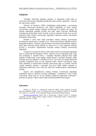Jurka Lepičnik Vodopivec: Neka gledišta stalnog stručnog… Metodički obzori 16, vol. 7(2012)3
44
Zaključak
Temeljem dobivenih podataka možemo sa sigurnošću tvrditi kako je
sveživotno obrazovanje odgojitelja predškolske djece postalo nepogrešiv i sastavni
dio naše teorije i prakse.
Polazeći od Chengova (1996.) opredjeljenja tradicionalnog i suvremenog
shvaćanja obrazovanja proučavali smo motive odgojitelja za stalno stručno
usavršavanje, metode stalnog stručnog usavršavanja te izvo ače tog samog. Na
temelju empirijskih podataka utvrdili smo kako me u motivima odre ivanja
prevladavaju profesionalni motivi što jako veseli jer možemo shvatiti da je na tom
segmentu stalno stručno usavršavanje odgojitelja orijentirano prema suvremenim
konceptima obrazovanja.
Podatak o tome kako me u metodama stalnog stručnog usavršavanja
prevladavaju metode koje se temelje na tzv. iskustvenom učenju (studijski kružoci,
pedagoške radionice, seminari), gdje prevladava dvosmjerna komunikacija, dijalog i
drugi oblici aktivnog učenja ukazuje na ocjenu da i u ovom segmentu možemo
govoriti o suvremeno orijentiranom konceptu stalnog stručnog usavršavanja
odgojitelja.
S obzirom na ocjene tko treba izvoditi stalno stručno usavršavanje odgojitelja
naša su očekivanja bila drugačija. Naime, očekivali smo da odgojitelji prije svega
žele stručnjake iz vlastitih redova – suradnike. Rezultati pokazuju kako me u
poželjne izvo ače prije svega spadaju vanjski domaći i inozemni stručnjaci, dakle
stručnjaci koji nisu upleteni u svakodnevni život i rad vrtića. Na temelju dobivenih
rezultata ocjenjujemo kako na tom segmentu stalno stručno usavršavanje ostaje
nešto upletenije u tradicionalne koncepte obrazovanja gdje su izvo ači većinom
vanjski stručnjaci (domaći i inozemni) koji nisu uvijek (dobro) upoznati sa
situacijama konkretnog vrtića i tako npr. daju loša, neodgovarajuća i neprimjerena
rješenja.
Svjesni smo kompleksnosti stalnog stručnog usavršavanja odgojitelja
predškolske djece te dobivene rezultate obra ujemo s perspektive uvida u polje
sveživotnog učenja koje će od nas ubuduće zahtijevati neprestano evaluiranje i
praćenje tog samog s ciljem osiguravanja kvalitetnog predškolskog odgoja.
Literatura
Fekonja, U., Kavčič, T. i Marjanovič Umek, M. (2002.). Ravni, področja in kazalci
kakovosti predšolske vzgoje v vrtcu. V L. Marjanovič Umek, U. Fekonja, T. Kavčič i A. Poljanšek
(Ur.), Kakovost v vrtcih (str. 39-51). Ljubljana: Znanstveni inštitut Filozofske fakultete.
http://www.eurydice.org Važne teme u obrazovanju u Europi (svezak 3) Učiteljsko
zanimanje u Europi, profil, trendovi, htjenja. Eurydice. Informacijska mreža o obrazovanju u
Europi. Preuzeto 14. 11. 2006.
 