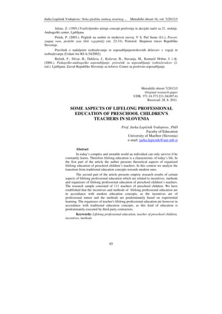 Jurka Lepičnik Vodopivec: Neka gledišta stalnog stručnog… Metodički obzori 16, vol. 7(2012)3
45
Jelenc, Z. (1995.).Vseživljensko učenje concept preživetja in akcijski načrt za 21. stoletje.
Andragoški center. Ljubljana.
Peček, P. (2003.). Pogledi na osebni in strokovni razvoj. V S. Puš Seme (Ur.), Posvet:
zaupaj vase, poskrbi zase (biti vzgojitelj) (str. 23-33). Portorož: Skupnost vrtcev Republike
Slovenije.
Pravilnik o nadaljenm izobraževanju in usposabljanjustrokovnih delavcev v vzgoji in
izobraževanju (Urdani list RS št.54/2002).
Rečnik, F., Slivar, B., Dekleva, J., Kočevar, B., Stavanja, M., Kuntarič Hribar, I. i dr.
(2004.). Pedagoško-andragoško usposabljanje: priročnik za usposabljanje izobraževalcev (2.
izd.). Ljubljana: Zavod Republike Slovenije za šolstvo: Center za poslovno usposabljanje.
Metodički obzori 7(2012)3
Original research paper
UDK: 371.14:373.211.24(497.4)
Received: 28. 8. 2011.
SOME ASPECTS OF LIFELONG PROFESSIONAL
EDUCATION OF PRESCHOOL CHILDREN’S
TEACHERS IN SLOVENIA
Prof. Jurka Lepičnik Vodopivec, PhD
Faculty of Education
University of Maribor (Slovenia)
e-mail: jurka.lepicnik@uni-mb.si
Abstract
In today’s complex and unstable world an individual can only survive if he
constantly learns. Therefore lifelong education is a characteristic of today’s life. In
the first part of the article the author presents theoretical aspects of organized
lifelong education of preschool children’s teachers. In this context we analyse the
transition from traditional education concepts towards modern ones.
The second part of the article presents empiric research results of certain
aspects of lifelong professional education which are related to incentives, methods
and organizers of lifelong professional education of preschool children’s teachers.
The research sample consisted of 111 teachers of preschool children. We have
established that the incentives and methods of lifelong professional education are
in accordance with modern education concepts, as the incentives are of
professional nature and the methods are predominately based on experiential
learning. The organizers of teacher's lifelong professional education are however in
accordance with traditional education concepts, as this kind of education is
predominately executed by third party contractors.
Keywords: Lifelong professional education, teacher of preschool children,
incentives, methods
 