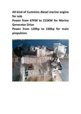 All kind of Cummins diesel marine engine
for sale
Power from 47KW to 215KW for Marine
Generator Drive
Power from 120hp to 230hp for main
propulsion.
 
