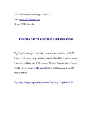ADK obd2tuning technology CO.,LTD
Web: www.obd2tuning.com
Skype: ADKobdtools

Digiprog 3 4.85 VS Digiprog iii V4.82 programmer

Digiprog 3 mileage correction new release version is V4.85.
Some customers may confuse what is the difference between
2 version is Digiprog III Odometer Master Programmer. Below
OBD2Tuning sharing Digiprog 3 4.85 VS Digiprog iii V4.82
programmer.

Digiprog 3 Digiprog iii programmer Digiprog 3 update 4.85

 