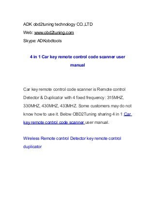 ADK obd2tuning technology CO.,LTD
Web: www.obd2tuning.com
Skype: ADKobdtools

4 in 1 Car key remote control code scanner user
manual

Car key remote control code scanner is Remote control
Detector & Duplicator with 4 fixed frequency: 315MHZ,
330MHZ, 430MHZ, 433MHZ. Some customers may do not
know how to use it. Below OBD2Tuning sharing 4 in 1 Car
key remote control code scanner user manual.

Wireless Remote control Detector key remote control
duplicator

 