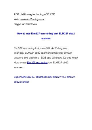 ADK obd2tuning technology CO.,LTD
Web: www.obd2tuning.com
Skype: ADKobdtools

How to use Elm327 ecu tuning tool ELM327 obd2
scanner

Elm327 ecu tuning tool is elm327 obd2 diagnose
interface. ELM327 obd2 scanner software for elm327
supports two platforms - DOS and Windows. Do you know
How to use Elm327 ecu tuning tool ELM327 obd2
scanner.

Super Mini ELM327 Bluetooth mini elm327 v1.5 elm327
obd2 scanner

 