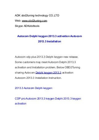 ADK obd2tuning technology CO.,LTD
Web: www.obd2tuning.com
Skype: ADKobdtools

Autocom Delphi keygen 2013.3 activation Autocom
2013.3 Installation

Autocom cdp plus 2013.3 Delphi keygen new release.
Some customers may meet Autocom Delphi 2013.3
activation and Installation problem. Below OBD2Tuning
sharing Autocom Delphi keygen 2013.3 activation
Autocom 2013.3 Installation Instruction.

2013.3 Autocom Delphi keygen:

CDP pro Autocom 2013.3 keygen Delphi 2013.3 keygen
activation

 