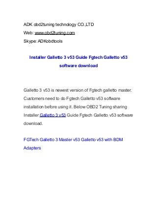 ADK obd2tuning technology CO.,LTD
Web: www.obd2tuning.com
Skype: ADKobdtools

Installer Galletto 3 v53 Guide Fgtech Galletto v53
software download

Galletto 3 v53 is newest version of Fgtech galletto master.
Customers need to do Fgtech Galletto v53 software
installation before using it. Below OBD2 Tuning sharing
Installer Galletto 3 v53 Guide Fgtech Galletto v53 software
download.

FGTech Galletto 3 Master v53 Galletto v53 with BDM
Adapters

 