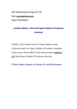 ADK obd2tuning technology CO.,LTD
Web: www.obd2tuning.com
Skype: ADKobdtools

Installer Galletto 3 v53 Guide Fgtech Galletto v53 software
download

Galletto 3 v53 is newest version of Fgtech galletto master.
Customers need to do Fgtech Galletto v53 software installation
before using it. Below OBD2 Tuning sharing Installer Galletto 3
v53 Guide Fgtech Galletto v53 software download.

FGTech Galletto 3 Master v53 Galletto v53 with BDM Adapters

 