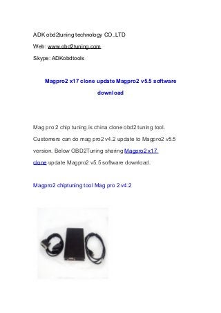 ADK obd2tuning technology CO.,LTD
Web: www.obd2tuning.com
Skype: ADKobdtools

Magpro2 x17 clone update Magpro2 v5.5 software
download

Mag pro 2 chip tuning is china clone obd2 tuning tool.
Customers can do mag pro2 v4.2 update to Magpro2 v5.5
version. Below OBD2Tuning sharing Magpro2 x17
clone update Magpro2 v5.5 software download.

Magpro2 chiptuning tool Mag pro 2 v4.2

 