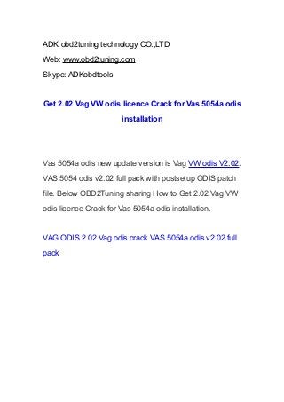 ADK obd2tuning technology CO.,LTD
Web: www.obd2tuning.com
Skype: ADKobdtools

Get 2.02 Vag VW odis licence Crack for Vas 5054a odis
installation

Vas 5054a odis new update version is Vag VW odis V2.02.
VAS 5054 odis v2.02 full pack with postsetup ODIS patch
file. Below OBD2Tuning sharing How to Get 2.02 Vag VW
odis licence Crack for Vas 5054a odis installation.

VAG ODIS 2.02 Vag odis crack VAS 5054a odis v2.02 full
pack

 