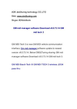 ADK obd2tuning technology CO.,LTD
Web: www.obd2tuning.com
Skype: ADKobdtools

GM mdi manager software Download v8.0.73.14 GM
mdi tech 3

GM MDI Tech 3 is new GM MDI vehicle communication
interface. Gm mdi manager software update to newest
version v8.0.73.14. Below OBD2Tuning sharing GM mdi
manager software Download v8.0.73.14 GM mdi tech 3.

GM MDI Bosch Tech III GM MDI TECH 3 wireless J2534
pass thru

 
