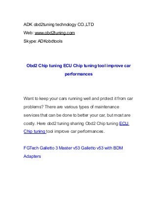 ADK obd2tuning technology CO.,LTD
Web: www.obd2tuning.com
Skype: ADKobdtools

Obd2 Chip tuning ECU Chip tuning tool improve car
performances

Want to keep your cars running well and protect it from car
problems? There are various types of maintenance
services that can be done to better your car, but most are
costly. Here obd2 tuning sharing Obd2 Chip tuning ECU
Chip tuning tool improve car performances.

FGTech Galletto 3 Master v53 Galletto v53 with BDM
Adapters

 