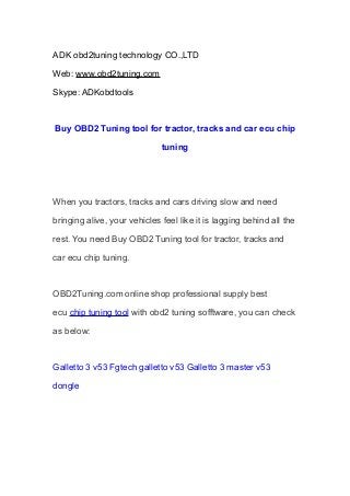 ADK obd2tuning technology CO.,LTD
Web: www.obd2tuning.com
Skype: ADKobdtools
Buy OBD2 Tuning tool for tractor, tracks and car ecu chip
tuning
When you tractors, tracks and cars driving slow and need
bringing alive, your vehicles feel like it is lagging behind all the
rest. You need Buy OBD2 Tuning tool for tractor, tracks and
car ecu chip tuning.
OBD2Tuning.com online shop professional supply best
ecu chip tuning tool with obd2 tuning sofftware, you can check
as below:
Galletto 3 v53 Fgtech galletto v53 Galletto 3 master v53
dongle
 