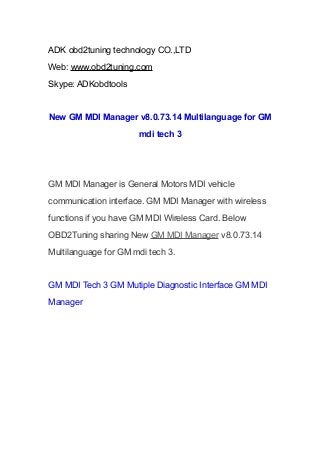 ADK obd2tuning technology CO.,LTD
Web: www.obd2tuning.com
Skype: ADKobdtools
New GM MDI Manager v8.0.73.14 Multilanguage for GM
mdi tech 3
GM MDI Manager is General Motors MDI vehicle
communication interface. GM MDI Manager with wireless
functions if you have GM MDI Wireless Card. Below
OBD2Tuning sharing New GM MDI Manager v8.0.73.14
Multilanguage for GM mdi tech 3.
GM MDI Tech 3 GM Mutiple Diagnostic Interface GM MDI
Manager
 
