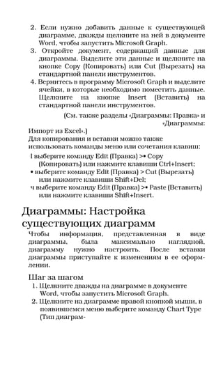 2. Если нужно добавить данные к существующей
    диаграмме, дважды щелкните на ней в документе
    Word, чтобы запустить Microsoft Graph.
 3. Откройте документ, содержащий данные для
    диаграммы. Выделите эти данные и щелкните на
    кнопке Copy (Копировать) или Cut (Вырезать) на
    стандартной панели инструментов.
 4. Вернитесь в программу Microsoft Graph и выделите
    ячейки, в которые необходимо поместить данные.
    Щелкните на кнопке Insert (Вставить) на
    стандартной панели инструментов.
           (См. также разделы «Диаграммы: Правка» и
                                       «Диаграммы:
 Импорт из Excel».)
 Для копирования и вставки можно также
 использовать команды меню или сочетания клавиш:
 I выберите команду Edit (Правка) >• Copy
    (Копировать) или нажмите клавиши Ctrl+Insert;
 • выберите команду Edit (Правка) > Cut (Вырезать)
    или нажмите клавиши Shift+Del;
 ч выберите команду Edit (Правка) >• Paste (Вставить)
    или нажмите клавиши Shift+Insert.

Диаграммы: Настройка
существующих диаграмм
 Чтобы   информация,   представленная   в   виде
 диаграммы,   была     максимально    наглядной,
 диаграмму  нужно    настроить.  После   вставки
 диаграммы приступайте к изменениям в ее оформ
 лении.
 Шаг за шагом
 1. Щелкните дважды на диаграмме в документе
    Word, чтобы запустить Microsoft Graph.
 2. Щелкните на диаграмме правой кнопкой мыши, в
    появившемся меню выберите команду Chart Type
    (Тип диаграм
 