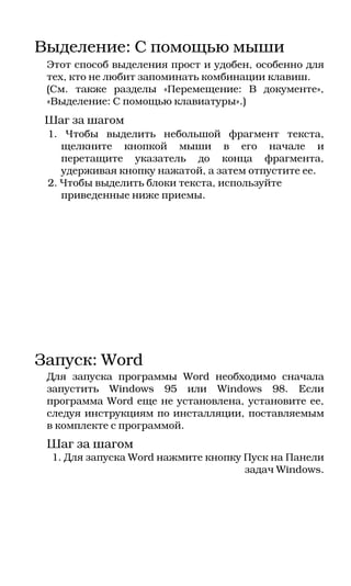 Выделение: С помощью мыши
 Этот способ выделения прост и удобен, особенно для
 тех, кто не любит запоминать комбинации клавиш.
 (См. также разделы «Перемещение: В документе»,
 «Выделение: С помощью клавиатуры».)
 Шаг за шагом
 1. Чтобы выделить небольшой фрагмент текста,
    щелкните кнопкой мыши в его начале и
    перетащите указатель до конца фрагмента,
    удерживая кнопку нажатой, а затем отпустите ее.
 2. Чтобы выделить блоки текста, используйте
    приведенные ниже приемы.




Запуск: Word
 Для запуска программы Word необходимо сначала
 запустить Windows 95 или Windows 98. Если
 программа Word еще не установлена, установите ее,
 следуя инструкциям по инсталляции, поставляемым
 в комплекте с программой.
 Шаг за шагом
  1. Для запуска Word нажмите кнопку Пуск на Панели
                                     задач Windows.
 