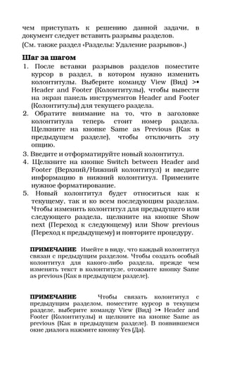 чем приступать к решению данной задачи,            в
документ следует вставить разрывы разделов.
(См. также раздел «Разделы: Удаление разрывов».)
Шаг за шагом
1. После вставки разрывов разделов поместите
   курсор в раздел, в котором нужно изменить
   колонтитулы. Выберите команду View (Вид) >•
   Header and Footer (Колонтитулы), чтобы вывести
   на экран панель инструментов Header and Footer
   (Колонтитулы) для текущего раздела.
2. Обратите внимание на то, что в заголовке
   колонтитула теперь стоит номер раздела.
   Щелкните на кнопке Same as Previous (Как в
   предыдущем разделе), чтобы отключить эту
   опцию.
3. Введите и отформатируйте новый колонтитул.
4. Щелкните на кнопке Switch between Header and
   Footer (Верхний/Нижний колонтитул) и введите
   информацию в нижний колонтитул. Примените
   нужное форматирование.
5. Новый колонтитул будет относиться как к
   текущему, так и ко всем последующим разделам.
   Чтобы изменить колонтитул для предыдущего или
   следующего раздела, щелкните на кнопке Show
   next (Переход к следующему) или Show previous
   (Переход к предыдущему) и повторите процедуру.

  ПРИМЕЧАНИЕ Имейте в виду, что каждый колонтитул
  связан с предыдущим разделом. Чтобы создать особый
  колонтитул для какого либо раздела, прежде чем
  изменять текст в колонтитуле, отожмите кнопку Same
  as previous (Как в предыдущем разделе).


  ПРИМЕЧАНИЕ           Чтобы связать колонтитул с
  предыдущим разделом, поместите курсор в текущем
  разделе, выберите команду View (Вид) >• Header and
  Footer (Колонтитулы) и щелкните на кнопке Same as
  previous (Как в предыдущем разделе). В появившемся
  окне диалога нажмите кнопку Yes (Да).
 