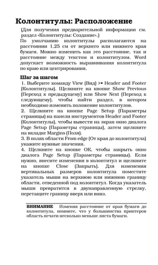 Колонтитулы: Расположение
(Для получения предварительной информации см.
раздел «Колонтитулы: Создание».)
По умолчанию колонтитулы располагаются на
расстоянии 1,25 см от верхнего или нижнего края
бумаги. Можно изменить как это расстояние, так и
расстояние между текстом и колонтитулом. Word
допускает возможность выравнивания колонтитула
по краю или центрирования.
Шаг за шагом
 1. Выберите команду View (Вид) >• Header and Footer
 (Колонтитулы). Щелкните на кнопке Show Previous
 (Переход к предыдущему) или Show Next (Переход к
 следующему), чтобы найти раздел, в котором
 необходимо изменить положение колонтитулов.
 2. Щелкните на кнопке Page Setup (Параметры
 страницы) на панели инструментов Header and Footer
 (Колонтитулы), чтобы вывести на экран окно диалога
 Page Setup (Параметры страницы), затем щелкните
 на вкладке Margins (Поля).
 3. В полях области From edge (От края до колонтитула)
 укажите нужные значения.
 4. Щелкните на кнопке ОК, чтобы закрыть окно
 диалога Page Setup (Параметры страницы). Если
 нужно, внесите изменения в колонтитул и щелкните
 на кнопке Close (Закрыть). Для изменения
 вертикальных размеров колонтитула поместите
 указатель мыши на верхнюю или нижнюю границу
 области, отведенной под колонтитул. Когда указатель
 мыши превратится в двунаправленную стрелку,
 перетащите границу вверх или вниз.

   ВНИМАНИЕ       Изменяя расстояние от края бумаги до
   колонтитула, помните, что у большинства принтеров
   область печати несколько меньше листа бумаги.
 