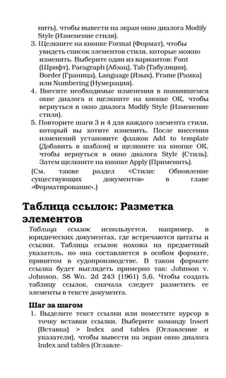 нить), чтобы вывести на экран окно диалога Modify
    Style (Изменение стиля).
 3. Щелкните на кнопке Format (Формат), чтобы
    увидеть список элементов стиля, которые можно
    изменять. Выберите один из вариантов: Font
    (Шрифт), Paragraph (Абзац), Tab (Табуляция),
    Border (Граница), Language (Язык), Frame (Рамка)
    или Numbering (Нумерация).
 4. Внесите необходимые изменения в появившемся
    окне диалога и щелкните на кнопке ОК, чтобы
    вернуться в окно диалога Modify Style (Изменение
    стиля).
 5. Повторите шаги 3 и 4 для каждого элемента стиля,
    который вы хотите изменить. После внесения
    изменений установите флажок Add to template
    (Добавить в шаблон) и щелкните на кнопке ОК,
    чтобы вернуться в окно диалога Style (Стиль).
    Затем щелкните на кнопке Apply (Применить).
 (См.      также    раздел    <Стили:      Обновление
 существующих          документов»        в      главе
 «Форматирование».)


Таблица ссылок: Разметка
элементов
 Таблица    ссылок    используется, например,   в
 юридических документах, где встречаются цитаты и
 ссылки. Таблица ссылок похожа на предметный
 указатель, но она составляется в особом формате,
 принятом в судопроизводстве. В таком формате
 ссылка будет выглядеть примерно так: Johnson v.
 Johnson, 58 Wn. 2d 243 (1961) 5,6. Чтобы создать
 таблицу ссылок, сначала следует разметить ее
 элементы в тексте документа.
 Шаг за шагом
 1. Выделите текст ссылки или поместите курсор в
   точку вставки ссылки. Выберите команду Insert
   (Вставка) > Index and tables (Оглавление и
   указатели), чтобы вывести на экран окно диалога
   Index and tables (Оглавле
 