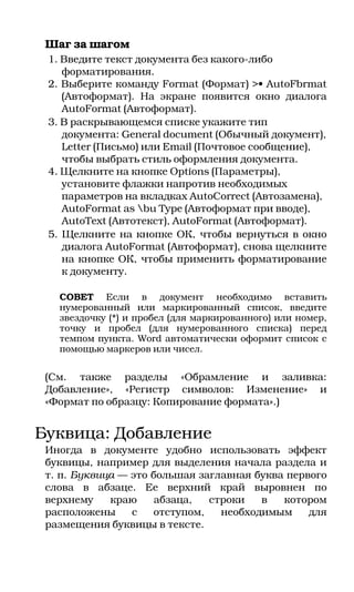 Шаг за шагом
 1. Введите текст документа без какого либо
    форматирования.
 2. Выберите команду Format (Формат) >• AutoFbrmat
    (Автоформат). На экране появится окно диалога
    AutoFormat (Автоформат).
 3. В раскрывающемся списке укажите тип
    документа: General document (Обычный документ),
    Letter (Письмо) или Email (Почтовое сообщение),
    чтобы выбрать стиль оформления документа.
 4. Щелкните на кнопке Options (Параметры),
    установите флажки напротив необходимых
    параметров на вкладках AutoCorrect (Автозамена),
    AutoFormat as bu Type (Автоформат при вводе),
    AutoText (Автотекст), AutoFormat (Автоформат).
 5. Щелкните на кнопке ОК, чтобы вернуться в окно
    диалога AutoFormat (Автоформат), снова щелкните
    на кнопке ОК, чтобы применить форматирование
    к документу.

   СОВЕТ Если в документ необходимо вставить
   нумерованный или маркированный список, введите
   звездочку (*) и пробел (для маркированного) или номер,
   точку и пробел (для нумерованного списка) перед
   темпом пункта. Word автоматически оформит список с
   помощью маркеров или чисел.


 (См. также разделы «Обрамление и заливка:
 Добавление», «Регистр символов: Изменение» и
 «Формат по образцу: Копирование формата».)


Буквица: Добавление
 Иногда в документе удобно использовать эффект
 буквицы, например для выделения начала раздела и
 т. п. Буквица — это большая заглавная буква первого
 слова в абзаце. Ее верхний край выровнен по
 верхнему    краю     абзаца,  строки   в   котором
 расположены     с   отступом,   необходимым     для
 размещения буквицы в тексте.
 