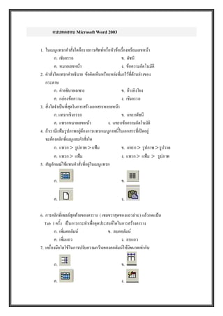 แบบทดสอบ Microsoft Word 2003 

1.  ในเมนูแทรกคําสั่งใดคือรายการศัพทหรือหัวขอเรื่องพรอมเลขหนา 
           ก.  เชิงอรรถ                           ข.  ดัชนี 
           ค.  หมายเลขหนา                        ง.  ขอความอัตโนมัติ 
2.  คําสั่งใดแทรกคําอธิบาย  ขอคิดเห็นหรือแหลงที่มาไวทดานลางของ 
                                                          ี่
    กระดาษ 
           ก.  คําอธิบายเฉพาะ                     ข.  อางอิงโยง 
           ค.  กลองขอความ                       ง.  เชิงอรรถ 
3.  สิ่งใดจําเปนที่สุดในการสรางเอกสารหลายหนา 
           ก. แทรกเชิงอรรถ                        ข.  แทรกดัชนี 
           ค.  แทรกหมายเลขหนา            ง.  แทรกขอความอัตโนมัติ 
4.  ถาเรามีแฟมรูปภาพอยูตองการแทรกเมนูภาพนี้ในเอกสารที่เปดอยู 
    จะตองคลิกที่เมนูและคําสั่งใด 
           ก.  แทรก >  รูปภาพ > แฟม              ข.  แทรก >  รูปภาพ > รูปวาด 
           ค.  แทรก >  แฟม                       ง.  แทรก >  แฟม  >  รูปภาพ 
5.  สัญลักษณใชแทนคําสั่งที่อยูในเมนูแทรก 
                                

        ก.                                      ข. 


        ค.                                      ง. 

6.  การคลิกที่เซลลสุดทายของตาราง  ( เซลขวาสุดของแถวลาง ) แลวกดแปน 
   Tab  1 ครั้ง   เปนการกระทําเพื่อจุดประสงคใดในการสรางตาราง 
          ก.  เพิ่มคอลัมน                 ข.  ลบคอลัมน 
          ค.  เพิ่มแถว                            ง.  ลบแถว 
7.  เครื่องมือใดใชในการปรับความกวางของคอลัมนใหมขนาดเทากัน 
                                                       ี

        ก.                                      ข. 

        ค.                                      ง.
 