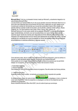 Microsoft Word (*.doc) es un procesador de texto creado por Microsoft, y actualmente integrado en la
suite ofimática Microsoft Office.
Los documentos son imprescindibles hoy en día ya que permiten comunicar información Word nos va a
servir para crear diferentes tipos de documentos de forma fácil y rápida pero con gran calidad ya que
incorpora gran cantidad de herramientas que nos permiten personalizar hasta el último detalle, por
ejemplo podemos controlar el estilo de los textos y de los párrafos, podemos insertar gráficos, dibujos,
imágenes, etc. Con Word podemos crear Cartas, oficios, memos, tesis, trípticos, etc.
Microsoft lanza por fin una nueva versión de su paquete Office2007 La esencia del programa
sigue manteniéndose, de hecho una vez te acostumbres a la nueva interfaz verás que las
opciones siguen siendo las mismas pero dispuestas de forma diferente. Microsoft ha creído
necesario una reestructuración de sus menús para deshacerse de las listas de menús y las han
sustituido por una Banda en la que se emplazan en forma de pestañas todas las opciones que
encontrábamos en versiones anteriores (y algunas nuevas).




Como decíamos antes, sólo es cuestión de acostumbrarse a la nueva disposición, pues los cambios no
suponen un salto demasiado grande respecto a la dirección que mantiene Microsoft.
Como puedes ver en la imagen, las pestañas de la Banda contienen las opciones que nos permitirán
trabajar con el programa. Así se ha conseguido un menú más funcional e intuitivo.

I. FUNCIONES BÁSICAS
1. Arrancar Word 2007
Para trabajar con Word 2007es necesario arrancar el programa. Para ello existen dos formas prácticas.

1.1. Desde el menú Inicio
Se accede desde el botón situado, normalmente, en la esquina inferior izquierda de la pantalla.

Al colocar el cursor y hacer clic sobre el botón                      se despliega un menú, al colocar el
cursor sobre el elemento Todos los programas; se desplegará una lista con los programas que hay
instalados en tu ordenador.
Busca el elemento Microsoft Office Word 2007 y haz clic sobre él para que se arranque.
 