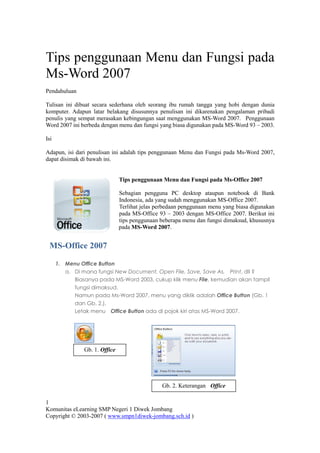 Tips penggunaan Menu dan Fungsi pada
Ms-Word 2007
Pendahuluan

Tulisan ini dibuat secara sederhana oleh seorang ibu rumah tangga yang hobi dengan dunia
komputer. Adapun latar belakang disusunnya penulisan ini dikarenakan pengalaman pribadi
penulis yang sempat merasakan kebingungan saat menggunakan MS-Word 2007. Penggunaan
Word 2007 ini berbeda dengan menu dan fungsi yang biasa digunakan pada MS-Word 93 – 2003.

Isi

Adapun, isi dari penulisan ini adalah tips penggunaan Menu dan Fungsi pada Ms-Word 2007,
dapat disimak di bawah ini.


                                Tips penggunaan Menu dan Fungsi pada Ms-Office 2007

                                Sebagian pengguna PC desktop ataupun notebook di Bank
                                Indonesia, ada yang sudah menggunakan MS-Office 2007.
                                Terlihat jelas perbedaan penggunaan menu yang biasa digunakan
                                pada MS-Office 93 – 2003 dengan MS-Office 2007. Berikut ini
                                tips penggunaan beberapa menu dan fungsi dimaksud, khususnya
                                pada MS-Word 2007.


 MS-Office 2007

      1. Menu Office Button
         a. Di mana fungsi New Document, Open File, Save, Save As, Print, dll ?
            Biasanya pada MS-Word 2003, cukup klik menu File, kemudian akan tampil
            fungsi dimaksud.
            Namun pada Ms-Word 2007, menu yang diklik adalah Office Button (Gb. 1
            dan Gb. 2.).
            Letak menu Office Button ada di pojok kiri atas MS-Word 2007.




                Gb. 1. Office
                  Button



                                                 Gb. 2. Keterangan Office
                                                          Button
1
Komunitas eLearning SMP Negeri 1 Diwek Jombang
Copyright © 2003-2007 ( www.smpn1diwek-jombang.sch.id )
 