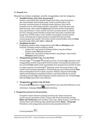 Vi. Mengedit Text

Mengedit text meliputi menghapus, memilih, menggandakan, dan lain sebagainya.
  • Memilih karakter, kata, baris, dan paragraf
     Karakter yang terpilih akan ditandai dengan kotak hitam yang menutupinya
     dan warna karakter akan berubah terang. Untuk memilih karakter yang
     berurutan, posisikan pointer di belakang karakter pertama, tekan mouse,
     kemudian seret ke arah karakter-karakter yang dipilih. Untuk kata-kata yang
     tidak berurutan, tekan tombol Control pada keyboard sebelum berpindah ke
     kata yang berikutnya. Untuk memilih satu baris, posisikan pointer di sebelah
     kiri baris sehingga pointer berubah menjadi tanda anak panah, kemudian klik
     hingga baris tersebut terplih. Untuk memilih satu paragraf, posisikan pointer
     di atas sembarang teks di dalam paragraf, kemudian klik tiga kali maka
     seluruh paragraf akan terpilih. Dan untuk memilih seluruh karakter, pilih tab home
     kemudian pada ribbon pilih select > select all.
  • Menghapus karakter
     Penghapusan karakter dapat menggunakan tombol Del dan Backspace pada
     keyboard. Perbedaan diantara keduanya adalah:
          o Apabila titik sisip berada di belakang karakter yang akan dihapus,
              gunakan tombol Del pada keyboard.
          o Apabila titik sisip berada di depan karakter yang dihapus, tekan tombol
              Backspace pada keyboard.
  • Menggunakan perintah Copy, Cut, dan Paste
        Perintah Copy       dan paste     mempunyai kaitan. Perintah Copy digunakan untuk
        menggandakan karakter yang terpilih untuk kemudian menempatkannya pada posisi
        lain, perintah Paste adalah untuk menempatkan hasil pengoperasian perintah tersebut
        ke tempat yang baru. Perintah Cut     digunakan untuk memotong karakter yang
        terpilih untuk kemudian dipindahkan. Perintah Cut juga memerlukan perintah Paste
        untuk menempatkan hasil ke tempat yang baru. Bedanya dengan perintah Copy
        adalah perintah Cut akan menghapus karakter yang berada pada posisi aslinya,
        sedangkan perintah Copy tidak menghapus karakter pada posisi asli. Perintah Copy,
        Cut, dan Paste juga berlaku antar dokumen.

    •   Menggunakan perintah Undo dan Redo
        Perintah Undo     digunakan untuk mengembalikan aksi yang telah dilakukan ke aksi
        sebelumnya. Sedangkan Redo          adalah sebaliknya

V. Menggunakan penomoran dan penandaan

        Seringkali di dalam dokumen dijumpai penulisan teks dengan penomoran
        (numbering) dan penandaan (bullet). Program MS Word menyediakan fasilitas
        Bullet and Numbering untuk membuat variasi teks. Dalam program word 2007 ini
        fasilitas Bullet and Numbering dapat dipilih pada Ribbon Home > Paragraph
        Perhatikan contoh penggunakan penomoran dan penandaan berikut ini :



        Contoh penandaan          :


Modul Microsoft Word 2007 – Program Keahlian semester gasal 2008/2009                     10
 