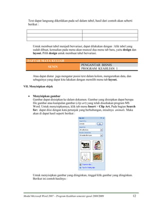 Text dapat langsung diketikkan pada sel dalam tabel, hasil dari contoh akan seberti
    berikut :




        Untuk membuat tabel menjadi bervariasi, dapat dilakukan dengan : klik tabel yang
        sudah dibuat, kemudian pada menu akan muncul dua menu tab baru, yaitu design dan
        layout. Pilih design untuk membuat tabel bervariasi.

   DAFTAR MATA KULIAH
                                                 PENGANTAR BISNIS
                     SENIN
                                                 PROGRAM KEAHLIAN 1

        Atau dapat diatur juga mengatur posisi text dalam kolom, mengurutkan data, dan
        sebagainya yang dapat kita lakukan dengan memilih menu tab layout.

VII. Menyisipkan objek


    •   Menyisipkan gambar
        Gambar dapat disisipkan ke dalam dokumen. Gambar yang disisipkan dapat berupa
        file gambar atau kumpulan gambar (clip art) yang telah disediakan program MS
        Word. Untuk menyisipkannya, klik tab menu Insert > Clip Art. Pada bagian Search
        for: dapat diisi dengan kata petunjuk yang berhubungan, misalnya animals. Maka
        akan di dapat hasil seperti berikut :




        Untuk menyisipkan gambar yang diinginkan, tinggal klik gambar yang diinginkan.
        Berikut ini contoh hasilnya :




Modul Microsoft Word 2007 – Program Keahlian semester gasal 2008/2009                     12
 
