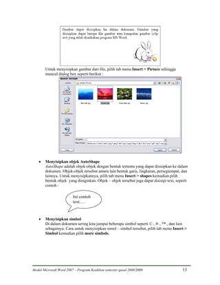 Untuk menyisipkan gambar dari file, pilih tab menu Insert > Picture sehingga
        muncul dialog box seperti berikut :




    •   Menyisipkan objek AutoShape
        AutoShape adalah objek-objek dengan bentuk tertentu yang dapat disisipkan ke dalam
        dokumen. Objek-objek tersebut antara lain bentuk garis, lingkaran, persegiempat, dan
        lainnya. Untuk menyisipkannya, pilih tab menu Insert > shapes kemudian pilih
        bentuk objek yang diinginkan. Objek – objek tersebut juga dapat disisipi text, seperti
        contoh :

                         Ini contoh
                         text….


    •   Menyisipkan simbol
        Di dalam dokumen sering kita jumpai beberapa simbol seperti © , ® , ™ , dan lain
        sebagainya. Cara untuk menyisipkan simol – simbol tersebut, pilih tab menu Insert >
        Simbol kemudian pilih more simbols.




Modul Microsoft Word 2007 – Program Keahlian semester gasal 2008/2009                     13
 