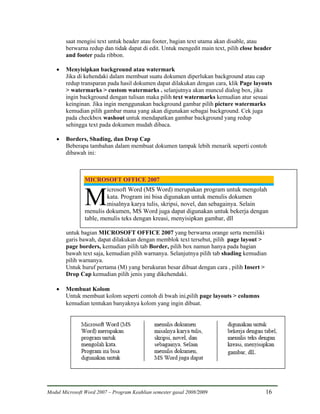 saat mengisi text untuk header atau footer, bagian text utama akan disable, atau
        berwarna redup dan tidak dapat di edit. Untuk mengedit main text, pilih close header
        and footer pada ribbon.

    •   Menyisipkan background atau watermark
        Jika di kehendaki dalam membuat suatu dokumen diperlukan background atau cap
        redup transparan pada hasil dokumen dapat dilakukan dengan cara, klik Page layouts
        > watermarks > custom watermarks . selanjutnya akan muncul dialog box, jika
        ingin background dengan tulisan maka pilih text watermarks kemudian atur sesuai
        keinginan. Jika ingin menggunakan background gambar pilih picture watermarks
        kemudian pilih gambar mana yang akan digunakan sebagai background. Cek juga
        pada checkbox washout untuk mendapatkan gambar background yang redup
        sehingga text pada dokumen mudah dibaca.

    •   Borders, Shading, dan Drop Cap
        Beberapa tambahan dalam membuat dokumen tampak lebih menarik seperti contoh
        dibawah ini:



                MICROSOFT OFFICE 2007
                         icrosoft Word (MS Word) merupakan program untuk mengolah

                M        kata. Program ini bisa digunakan untuk menulis dokumen
                         misalnya karya tulis, skripsi, novel, dan sebagainya. Selain
                menulis dokumen, MS Word juga dapat digunakan untuk bekerja dengan
                table, menulis teks dengan kreasi, menyisipkan gambar, dll

        untuk bagian MICROSOFT OFFICE 2007 yang berwarna orange serta memiliki
        garis bawah, dapat dilakukan dengan memblok text tersebut, pilih page layout >
        page borders, kemudian pilih tab Border, pilih box namun hanya pada bagian
        bawah text saja, kemudian pilih warnanya. Selanjutnya pilih tab shading kemudian
        pilih warnanya.
        Untuk huruf pertama (M) yang berukuran besar dibuat dengan cara , pilih Insert >
        Drop Cap kemudian pilih jenis yang dikehendaki.

    •   Membuat Kolom
        Untuk membuat kolom seperti contoh di bwah ini,pilih page layouts > columns
        kemudian tentukan banyaknya kolom yang ingin dibuat.




Modul Microsoft Word 2007 – Program Keahlian semester gasal 2008/2009                    16
 