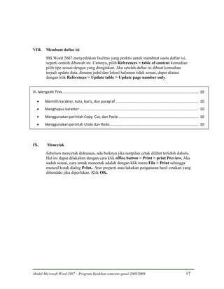 VIII.       Membuat daftar isi

            MS Word 2007 menyediakan fasilitas yang praktis untuk membuat suatu daftar isi,
            seperti contoh dibawah ini. Caranya, pilih References > table of content kemudian
            pilih tipe sesuai dengan yang diinginkan. Jika setelah daftar isi dibuat kemudian
            terjadi update data, dimana judul dan lokasi halaman tidak sesuai, dapat diatasi
            dengan klik References > Update table > Update page number only.


Vi. Mengedit Text ....................................................................................................................................... 10 

   •       Memilih karakter, kata, baris, dan paragraf ................................................................................... 10 
   •       Menghapus karakter ...................................................................................................................... 10 
   •       Menggunakan perintah Copy, Cut, dan Paste ................................................................................ 10 
   •       Menggunakan perintah Undo dan Redo ........................................................................................ 10 




IX.         Mencetak

            Sebelum mencetak dokumen, ada baiknya jika tampilan cetak dilihat terlebih dahulu.
            Hal ini dapat dilakukan dengan cara klik office button > Print > print Preview. Jika
            sudah sesuai, cara untuk mencetak adalah dengan klik menu File > Print sehingga
            muncul kotak dialog Print.. Atur properti atau lakukan pengaturan hasil cetakan yang
            dihendaki jika diperlukan. Klik OK.




Modul Microsoft Word 2007 – Program Keahlian semester gasal 2008/2009                                                                      17
 