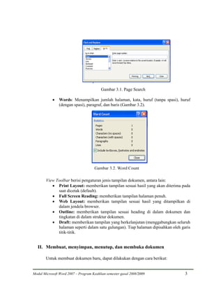 Gambar 3.1. Page Search

            •   Words: Menampilkan jumlah halaman, kata, huruf (tanpa spasi), huruf
                (dengan spasi), paragraf, dan baris (Gambar 3.2).




                                      Gambar 3.2. Word Count

        View Toolbar berisi pengaturan jenis tampilan dokumen, antara lain:
           • Print Layout: memberikan tampilan sesuai hasil yang akan diterima pada
              saat dicetak (default).
           • Full Screen Reading: memberikan tampilan halaman penuh.
           • Web Layout: memberikan tampilan sesuai hasil yang ditampilkan di
              dalam jendela browser.
           • Outline: memberikan tampilan sesuai heading di dalam dokumen dan
              tingkatan di dalam struktur dokumen.
           • Draft: memberikan tampilan yang berkelanjutan (menggabungkan seluruh
              halaman seperti dalam satu gulungan). Tiap halaman dipisahkan oleh garis
              titik-titik.


   II. Membuat, menyimpan, menutup, dan membuka dokumen

        Untuk membuat dokumen baru, dapat dilakukan dengan cara berikut:


Modul Microsoft Word 2007 – Program Keahlian semester gasal 2008/2009              3
 
