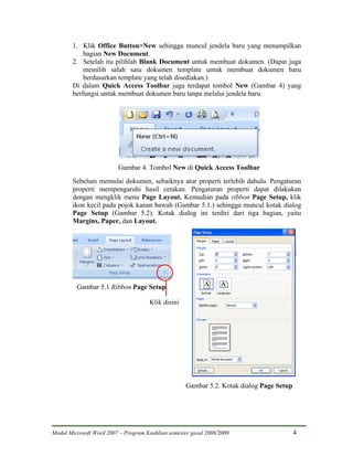 1. Klik Office Button>New sehingga muncul jendela baru yang menampilkan
            bagian New Document.
        2. Setelah itu pilihlah Blank Document untuk membuat dokumen. (Dapat juga
            memilih salah satu dokumen template untuk membuat dokumen baru
            berdasarkan template yang telah disediakan.)
        Di dalam Quick Access Toolbar juga terdapat tombol New (Gambar 4) yang
        berfungsi untuk membuat dokumen baru tanpa melalui jendela baru.




                         Gambar 4. Tombol New di Quick Access Toolbar
        Sebelum memulai dokumen, sebaiknya atur properti terlebih dahulu. Pengaturan
        properti mempengaruhi hasil cetakan. Pengaturan properti dapat dilakukan
        dengan mengklik menu Page Layout. Kemudian pada ribbon Page Setup, klik
        ikon kecil pada pojok kanan bawah (Gambar 5.1.) sehingga muncul kotak dialog
        Page Setup (Gambar 5.2). Kotak dialog ini terdiri dari tiga bagian, yaitu
        Margins, Paper, dan Layout.




         Gambar 5.1 Ribbon Page Setup

                                      Klik disini




                                                    Gambar 5.2. Kotak dialog Page Setup




Modul Microsoft Word 2007 – Program Keahlian semester gasal 2008/2009                     4
 