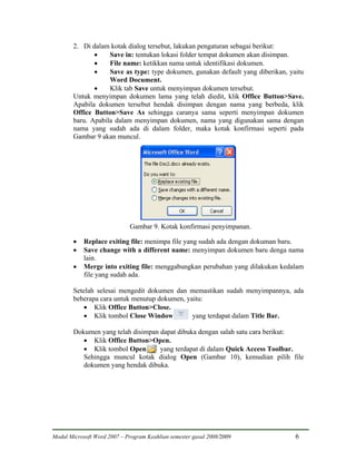 2. Di dalam kotak dialog tersebut, lakukan pengaturan sebagai berikut:
               •    Save in: tentukan lokasi folder tempat dokumen akan disimpan.
               •    File name: ketikkan nama untuk identifikasi dokumen.
               •    Save as type: type dokumen, gunakan default yang diberikan, yaitu
                    Word Document.
               •    Klik tab Save untuk menyimpan dokumen tersebut.
        Untuk menyimpan dokumen lama yang telah diedit, klik Office Button>Save.
        Apabila dokumen tersebut hendak disimpan dengan nama yang berbeda, klik
        Office Button>Save As sehingga caranya sama seperti menyimpan dokumen
        baru. Apabila dalam menyimpan dokumen, nama yang digunakan sama dengan
        nama yang sudah ada di dalam folder, maka kotak konfirmasi seperti pada
        Gambar 9 akan muncul.




                             Gambar 9. Kotak konfirmasi penyimpanan.

        •   Replace exiting file: menimpa file yang sudah ada dengan dokuman baru.
        •   Save change with a different name: menyimpan dokumen baru denga nama
            lain.
        •   Merge into exiting file: menggabungkan perubahan yang dilakukan kedalam
            file yang sudah ada.

        Setelah selesai mengedit dokumen dan memastikan sudah menyimpannya, ada
        beberapa cara untuk menutup dokumen, yaitu:
           • Klik Office Button>Close.
           • Klik tombol Close Window          yang terdapat dalam Title Bar.

        Dokumen yang telah disimpan dapat dibuka dengan salah satu cara berikut:
           • Klik Office Button>Open.
           • Klik tombol Open       yang terdapat di dalam Quick Access Toolbar.
           Sehingga muncul kotak dialog Open (Gambar 10), kemudian pilih file
           dokumen yang hendak dibuka.




Modul Microsoft Word 2007 – Program Keahlian semester gasal 2008/2009             6
 
