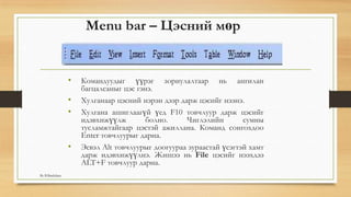 Menu bar – Цэсний мөр
• Командуудыг үүрэг зориулалтаар нь ангилан
багцалсаныг цэс гэнэ.
• Хулганаар цэсний нэрэн дээр дарж цэсийг нээнэ.
• Хулгана ашиглаагүй үед F10 товчлуур дарж цэсийг
идэвхижүүлж болно. Чиглэлийн сумны
тусламжтайгаар цэстэй ажиллана. Команд сонгохдоо
Enter товчлуурыг дарна.
• Эсвэл Alt товчлуурыг доогуураа зураастай үсэгтэй хамт
дарж идэвхижүүлнэ. Жишээ нь File цэсийг нээхдээ
ALT+F товчлуур дарна.
By B.Batdulam
 