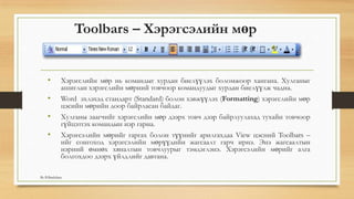 Toolbars – Хэрэгсэлийн мөр
• Хэрэгслийн мөр нь командыг хурдан биелүүлэх боломжоор хангана. Хулганыг
ашиглан хэрэгслийн мөрний товчоор командуудыг хурдан биелүүлж чадна.
• Word эхлэхэд стандарт (Standard) болон хэвжүүлэх (Formatting) хэрэгслийн мөр
цэсийн мөрийн доор байрласан байдаг.
• Хулганы заагчийг хэрэгслийн мөр дээрх товч дээр байрлуулахад тухайн товчоор
гүйцэтгэх командын нэр гарна.
• Хэрэгсэлийн мөрийг гаргах болон түүнийг арилгахдаа View цэсний Toolbars –
ийг сонгоход хэрэгсэлийн мөрүүдийн жагсаалт гарч ирнэ. Энэ жагсаалтын
нэрний өмнөх хяналтын товчлуурыг тэмдэглэнэ. Хэрэгсэлийн мөрийг алга
болгохдоо дээрх үйлдлийг давтана.
By B.Batdulam
 