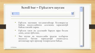 Scroll bar – Гүйлгэгч шугам
• Гүйлгэх шугамын тусламжтайгаар боловсруулж
байгаа мэдээллийнхээ дэлгэцэнд харагдахгүй
байгаа хэсгийг харна.
• Гүйлгэх хэсэг нь дэлгэцийг баруун зүүн болон
дээш, доош гүйлгэнэ.
• Энэ шугам нь мэдээллийн үндсэн талбартаа
мэдээлэл багтаж харагдахгүй тохиолдолд
автоматаар гарч ирэхээр тохирогдсон байдаг.
By B.Batdulam
 