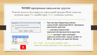 WORD програмын ажиллагааг дуусгах
Текстэн мэдээлэл боловсруулах хэрэглээний програм Word ашиглаж
дууссаны дараа File цэсийн гарах (Exit) командыг сонгоно.
• Yes сонговол баримтанд хийсэн
өөрчлөлтийг хадгалаад Word програмын
ажиллагааг дуусгана.
• No сонговол мэдээллийг
хадгалахгүйгээр ажиллагаа дуусгана.
• Cancel сонговол гарах командыг
хэрэгсэхгүй болгоно. Өөрөөр хэлбэл та
Word үргэлжлүүлж ашиглах болно.
• File  Close – энэ нь зөвхөн файлыг хаана.
• Гарчигийн мөрөнд байрладаг чагтан дээр дарж гарч болно.
XBy B.Batdulam
 