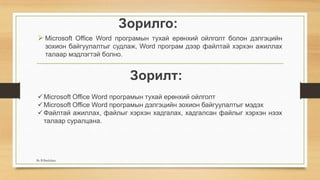 Зорилго:
 Microsoft Office Word програмын тухай ерөнхий ойлголт болон дэлгэцийн
зохион байгуулалтыг судлаж, Word програм дээр файлтай хэрхэн ажиллах
талаар мэдлэгтэй болно.
Microsoft Office Word програмын тухай ерөнхий ойлголт
Microsoft Office Word програмын дэлгэцийн зохион байгуулалтыг мэдэх
Файлтай ажиллах, файлыг хэрхэн хадгалах, хадгалсан файлыг хэрхэн нээх
талаар суралцана.
Зорилт:
By B.Batdulam
 