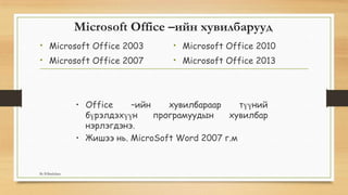 Microsoft Office –ийн хувилбарууд
• Microsoft Office 2003
• Microsoft Office 2007
• Microsoft Office 2010
• Microsoft Office 2013
• Office –ийн хувилбараар түүний
бүрэлдэхүүн програмуудын хувилбар
нэрлэгдэнэ.
• Жишээ нь. MicroSoft Word 2007 г.м
By B.Batdulam
 