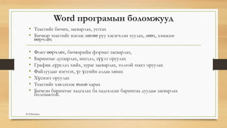 Word програмын боломжууд
• Текстийг бичих, засварлах, устгах
• Бичвэр текстийг нэгээс нөгөө руу хэсэгчлэн хуулах, зөөх, хэмжээг
өөрчлөх
• Фонт өөрчлөх, бичвэрийн формат засварлах,
• Баримтыг дугаарлах, ишлэл, зүүлт оруулах
• График дүрслэл хийх, зураг засварлах, толгой текст оруулах
• Файлуудыг нэгтгэх, үг үсгийн алдаа хянах
• Хүснэгт оруулах
• Текстийг хэвлэхээс өмнө харах
• Бичсэн баримтыг хадгалах ба хадгалсан баримтаа дуудаж засварлах
боломжтой.
By B.Batdulam
 