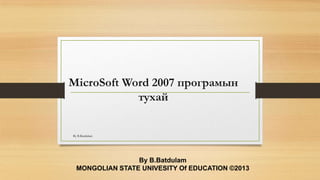 MicroSoft Word 2007 програмын
тухай
By B.Batdulam
MONGOLIAN STATE UNIVESITY Of EDUCATION ©2013
By B.Batdulam
 