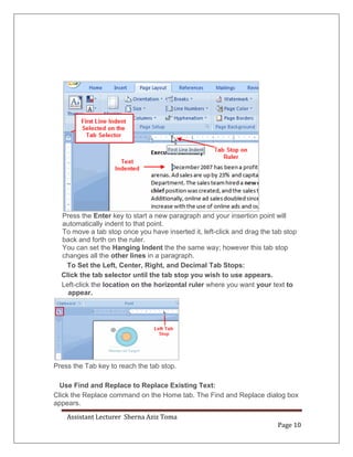 Assistant Lecturer Sherna Aziz Toma
Page 10
Press the Enter key to start a new paragraph and your insertion point will
automatically indent to that point.
To move a tab stop once you have inserted it, left-click and drag the tab stop
back and forth on the ruler.
You can set the Hanging Indent the the same way; however this tab stop
changes all the other lines in a paragraph.
To Set the Left, Center, Right, and Decimal Tab Stops:
Click the tab selector until the tab stop you wish to use appears.
Left-click the location on the horizontal ruler where you want your text to
appear.
Press the Tab key to reach the tab stop.
Use Find and Replace to Replace Existing Text:
Click the Replace command on the Home tab. The Find and Replace dialog box
appears.
 