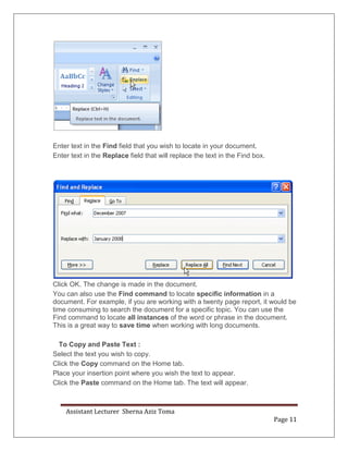 Assistant Lecturer Sherna Aziz Toma
Page 11
Enter text in the Find field that you wish to locate in your document.
Enter text in the Replace field that will replace the text in the Find box.
Click OK. The change is made in the document.
You can also use the Find command to locate specific information in a
document. For example, if you are working with a twenty page report, it would be
time consuming to search the document for a specific topic. You can use the
Find command to locate all instances of the word or phrase in the document.
This is a great way to save time when working with long documents.
To Copy and Paste Text :
Select the text you wish to copy.
Click the Copy command on the Home tab.
Place your insertion point where you wish the text to appear.
Click the Paste command on the Home tab. The text will appear.
 