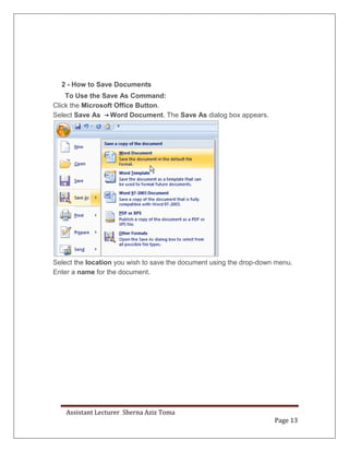 Assistant Lecturer Sherna Aziz Toma
Page 13
2 - How to Save Documents
To Use the Save As Command:
Click the Microsoft Office Button.
Select Save As Word Document. The Save As dialog box appears.
Select the location you wish to save the document using the drop-down menu.
Enter a name for the document.
 