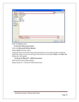 Assistant Lecturer Sherna Aziz Toma
Page 14
Click the Save button.
To Use the Save Command:
Click the Microsoft Office Button.
Select Save from the menu.
Using the Save command saves the document in its current location using the
same file name. If you are saving for the first time and select Save, the Save As
dialog box will appear
To Save As Word 97 - 2003 Document:
Click the Microsoft Office Button.
Select Save As Word 97-2003 Document.
 