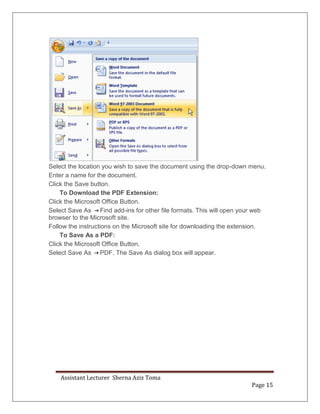 Assistant Lecturer Sherna Aziz Toma
Page 15
Select the location you wish to save the document using the drop-down menu.
Enter a name for the document.
Click the Save button.
To Download the PDF Extension:
Click the Microsoft Office Button.
Select Save As Find add-ins for other file formats. This will open your web
browser to the Microsoft site.
Follow the instructions on the Microsoft site for downloading the extension.
To Save As a PDF:
Click the Microsoft Office Button.
Select Save As PDF. The Save As dialog box will appear.
 