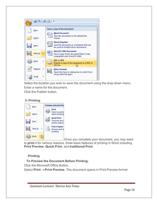 Assistant Lecturer Sherna Aziz Toma
Page 16
Select the location you wish to save the document using the drop-down menu.
Enter a name for the document.
Click the Publish button.
3- Printing
Once you complete your document, you may want
to print it for various reasons. three basic features of printing in Word including
Print Preview, Quick Print, and traditional Print.
Printing
To Preview the Document Before Printing:
Click the Microsoft Office Button.
Select Print Print Preview. The document opens in Print Preview format
 