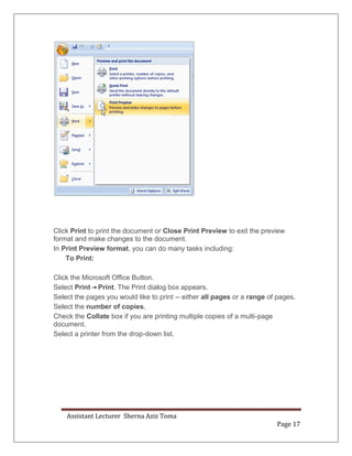 Assistant Lecturer Sherna Aziz Toma
Page 17
Click Print to print the document or Close Print Preview to exit the preview
format and make changes to the document.
In Print Preview format, you can do many tasks including:
To Print:
Click the Microsoft Office Button.
Select Print Print. The Print dialog box appears.
Select the pages you would like to print -- either all pages or a range of pages.
Select the number of copies.
Check the Collate box if you are printing multiple copies of a multi-page
document.
Select a printer from the drop-down list.
 