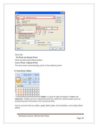 Assistant Lecturer Sherna Aziz Toma
Page 18
Click OK.
To Print via Quick Print:
Click the Microsoft Office Button.
Select Print Quick Print.
The document automatically prints to the default printer
4- Inserting Tables
A table is a grid of cells arranged in rows and
columns. Tables can be customized and are useful for various tasks such as
presenting text information and numerical data.
how to convert text to a table, apply table styles, format tables, and create blank
tables
 